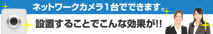 ネットワークカメラ1台設置するだけでこんな効果が!!