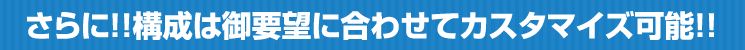 さらに!構成は御要望に合わせてカスタマイズ可能です!