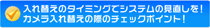 入れ替えのタイミングでシステムの見直しを!カメラ入れ替えの際のチェックポイント!