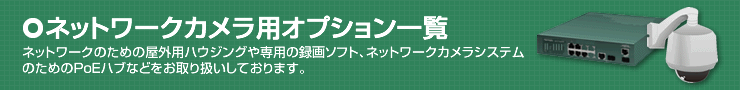 ネットワークカメラ用オプション一覧。ネットワークのための屋外用ハウジングや専用の録画ソフト、ネットワークカメラシステムのためのPoEハブなどをお取り扱いしております。