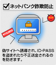 【ネットバンク詐欺防止】偽サイトへ誘導され、ID・PASSを盗まれたり不正送金されるのを防ぎます。