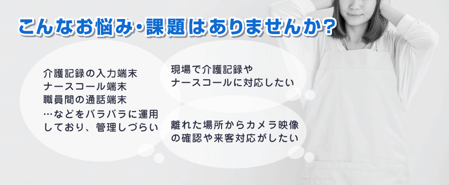 「業務端末がバラバラで管理しづらい」「現場で介護記録・ナースコール対応したい」「離れた場所から確認や対応がしたい」など…介護の現場で、こんなお悩み・課題はありませんか?