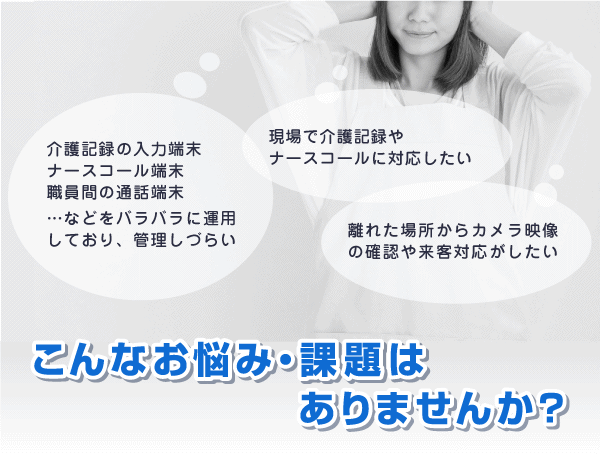 「業務端末がバラバラで管理しづらい」「現場で介護記録・ナースコール対応したい」「離れた場所から確認や対応がしたい」など…介護の現場で、こんなお悩み・課題はありませんか?